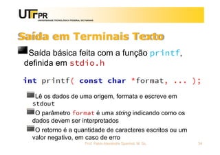 UNIVERSIDADE TECNOLÓGICA FEDERAL DO PARANÁ
Saída em Terminais Texto
Saída básica feita com a função printf,
definida em stdio.h
Lê os dados de uma origem, formata e escreve em
stdout
O parâmetro format é uma string indicando como os
dados devem ser interpretados
O retorno é a quantidade de caracteres escritos ou um
valor negativo, em caso de erro
Prof. Fabio Alexandre Spanhol, M. Sc. 34
 