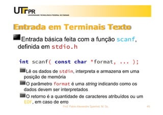 UNIVERSIDADE TECNOLÓGICA FEDERAL DO PARANÁ
Entrada em Terminais Texto
Entrada básica feita com a função scanf,
definida em stdio.h
Lê os dados de stdin, interpreta e armazena em uma
posição de memória
O parâmetro format é uma string indicando como os
dados devem ser interpretados
O retorno é a quantidade de caracteres atribuídos ou um
EOF, em caso de erro
Prof. Fabio Alexandre Spanhol, M. Sc. 40
 
