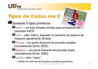 UNIVERSIDADE TECNOLÓGICA FEDERAL DO PARANÁ
Tipos de Dados em C
Somente 5 tipos primitivos
char – um byte simples (8-bits) para armazenar um
caractere ASCII
int – valor inteiro, baseado no tamanho da palavra da
máquina (geralmente 32-bits)
float – um ponto flutuante de precisão simples
(normalmente 32-bit, IEEE)
double – um ponto flutuante de precisão dupla
(normalmente 64-bit, IEEE)
void – valor “vazio”
• Usado em retornos de funções e ponteiros genéricos
Prof. Fabio Alexandre Spanhol, M. Sc. 42
 
