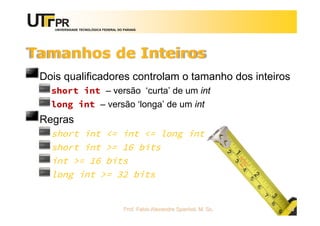 UNIVERSIDADE TECNOLÓGICA FEDERAL DO PARANÁ
Tamanhos de Inteiros
Dois qualificadores controlam o tamanho dos inteiros
short int – versão ‘curta’ de um int
long int – versão ‘longa’ de um int
Regras
short int <= int <= long int
short int >= 16 bits
int >= 16 bits
long int >= 32 bits
Prof. Fabio Alexandre Spanhol, M. Sc. 43
 