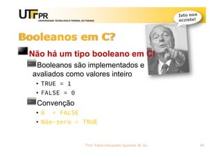 UNIVERSIDADE TECNOLÓGICA FEDERAL DO PARANÁ
Booleanos em C?
Não há um tipo booleano em C!
Booleanos são implementados e
avaliados como valores inteiro
• TRUE = 1
• FALSE = 0
Convenção
• 0 = FALSE
• Não-zero = TRUE
Prof. Fabio Alexandre Spanhol, M. Sc. 46
 