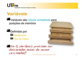 UNIVERSIDADE TECNOLÓGICA FEDERAL DO PARANÁ
Variáveis
Variáveis são rótulos simbólicos para
posições de memória
Definidas por
Identificador
Tipo de dados
Em C, variáveis precisam ser
declaradas antes de serem
utilizadas! Prof. Fabio Alexandre Spanhol, M. Sc. 47
 