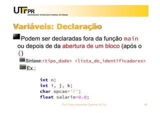 UNIVERSIDADE TECNOLÓGICA FEDERAL DO PARANÁ
Variáveis: Declaração
Podem ser declaradas fora da função main
ou depois de da abertura de um bloco (após o
{)
Sintaxe:<tipo_dado> <lista_de_identificadores>
Ex.:
Prof. Fabio Alexandre Spanhol, M. Sc. 48
 