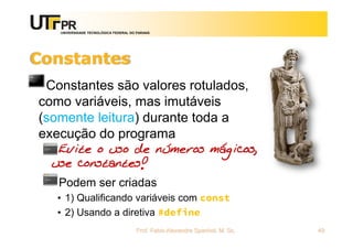 UNIVERSIDADE TECNOLÓGICA FEDERAL DO PARANÁ
Constantes
Constantes são valores rotulados,
como variáveis, mas imutáveis
(somente leitura) durante toda a
execução do programa
Evite o uso de números mágicos,
use constantes!
Podem ser criadas
• 1) Qualificando variáveis com const
• 2) Usando a diretiva #define
Prof. Fabio Alexandre Spanhol, M. Sc. 49
 
