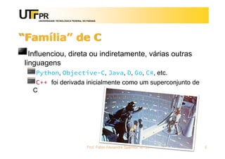 UNIVERSIDADE TECNOLÓGICA FEDERAL DO PARANÁ
“Família” de C
Influenciou, direta ou indiretamente, várias outras
linguagens
Python, Objective-C, Java, D, Go, C#, etc.
C++ foi derivada inicialmente como um superconjunto de
C
Prof. Fabio Alexandre Spanhol, M. Sc. 5
 