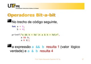 UNIVERSIDADE TECNOLÓGICA FEDERAL DO PARANÁ
Operadores Bit-a-bit
No trecho de código seguinte,
a expressão a && b resulta 1 (valor lógico
verdade) e a & b resulta 4
Prof. Fabio Alexandre Spanhol, M. Sc. 57
 