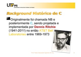 UNIVERSIDADE TECNOLÓGICA FEDERAL DO PARANÁ
Background Histórico de C
Originalmente foi chamada NB e
posteriormente C, sendo projetada e
implementada por Dennis Ritchie
(1941-2011) no então AT&T Bell
Laboratories entre 1969-1973
Prof. Fabio Alexandre Spanhol, M. Sc. 8
 