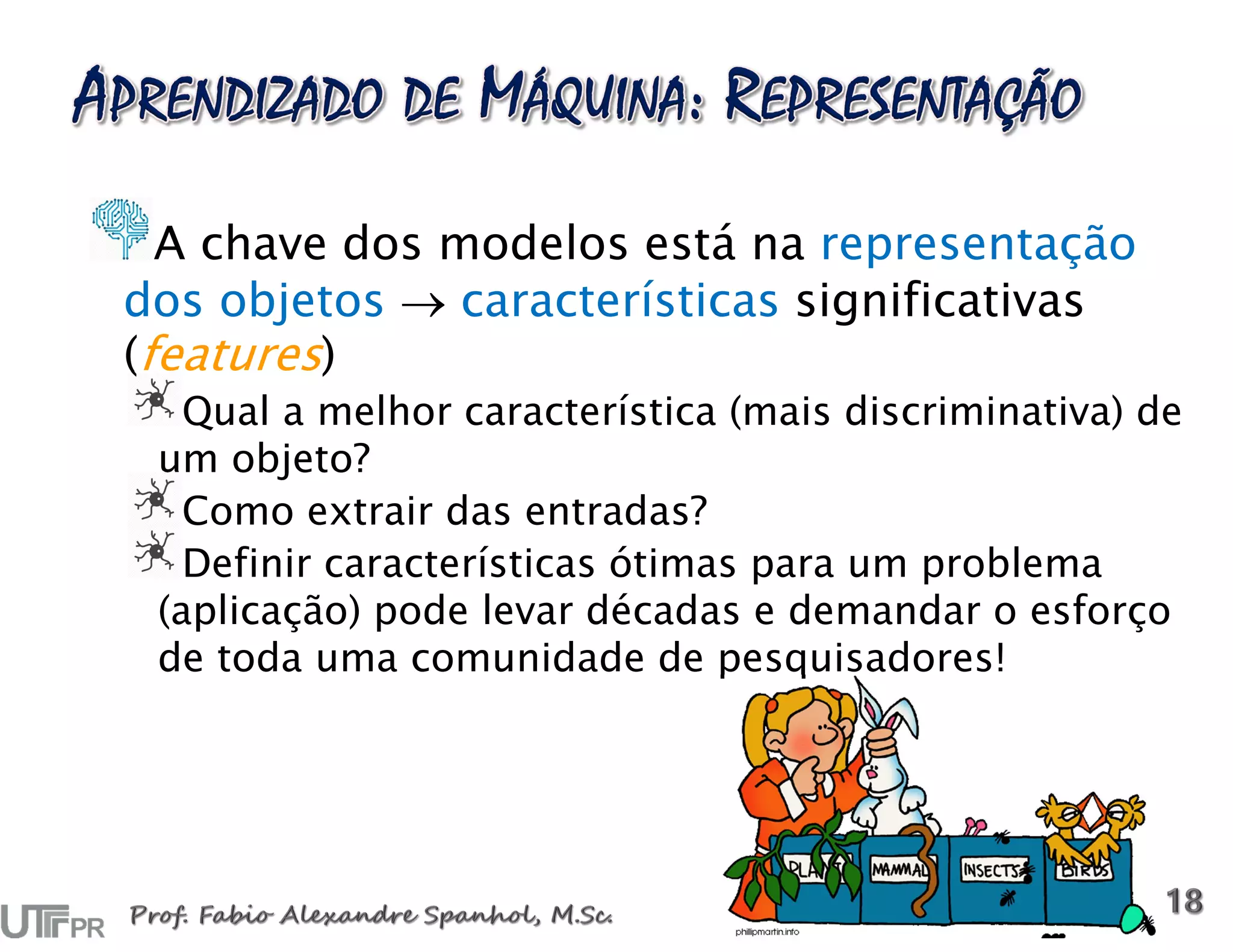 A chave dos modelos está na representação
dos objetos  características significativas
(features)
Qual a melhor característica (mais discriminativa) de
um objeto?
Como extrair das entradas?
Definir características ótimas para um problema
(aplicação) pode levar décadas e demandar o esforço
de toda uma comunidade de pesquisadores!
 