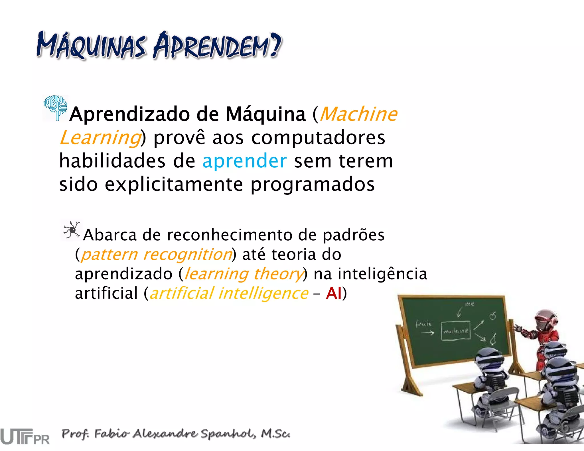 Aprendizado de Máquina (Machine
Learning) provê aos computadores
habilidades de aprender sem terem
sido explicitamente programados
Abarca de reconhecimento de padrões
(pattern recognition) até teoria do
aprendizado (learning theory) na inteligência
artificial (artificial intelligence – AI)
 