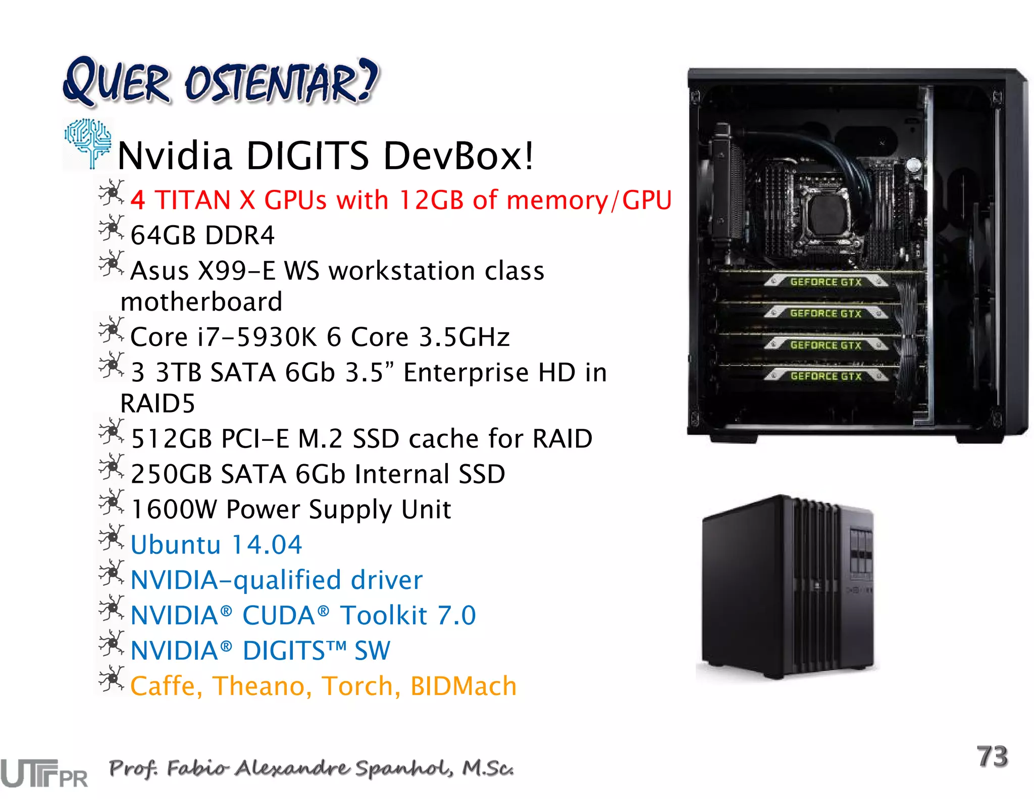 Nvidia DIGITS DevBox!
4 TITAN X GPUs with 12GB of memory/GPU
64GB DDR4
Asus X99-E WS workstation class
motherboard
Core i7-5930K 6 Core 3.5GHz
3 3TB SATA 6Gb 3.5” Enterprise HD in
RAID5
512GB PCI-E M.2 SSD cache for RAID
250GB SATA 6Gb Internal SSD
1600W Power Supply Unit
Ubuntu 14.04
NVIDIA-qualified driver
NVIDIA® CUDA® Toolkit 7.0
NVIDIA® DIGITS™ SW
Caffe, Theano, Torch, BIDMach
 