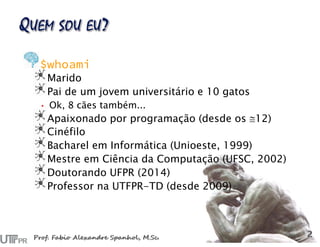 $whoami
Marido
Pai de um jovem universitário e 10 gatos
• Ok, 8 cães também...
Apaixonado por programação (desde os 12)
Cinéfilo
Bacharel em Informática (Unioeste, 1999)
Mestre em Ciência da Computação (UFSC, 2002)
Doutorando UFPR (2014)
Professor na UTFPR-TD (desde 2009)
 