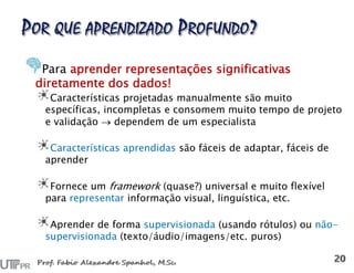 Para aprender representações significativas
diretamente dos dados!
Características projetadas manualmente são muito
específicas, incompletas e consomem muito tempo de projeto
e validação  dependem de um especialista
Características aprendidas são fáceis de adaptar, fáceis de
aprender
Fornece um framework (quase?) universal e muito flexível
para representar informação visual, linguística, etc.
Aprender de forma supervisionada (usando rótulos) ou não-
supervisionada (texto/áudio/imagens/etc. puros)
 