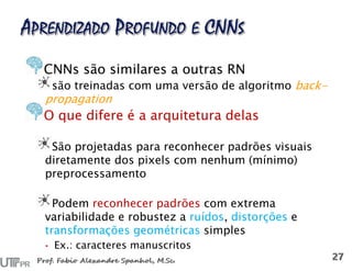 CNNs são similares a outras RN
são treinadas com uma versão de algoritmo back-
propagation
O que difere é a arquitetura delas
São projetadas para reconhecer padrões visuais
diretamente dos pixels com nenhum (mínimo)
preprocessamento
Podem reconhecer padrões com extrema
variabilidade e robustez a ruídos, distorções e
transformações geométricas simples
• Ex.: caracteres manuscritos
 