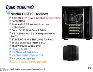 Nvidia DIGITS DevBox!
4 TITAN X GPUs with 12GB of memory/GPU
64GB DDR4
Asus X99-E WS workstation class
motherboard
Core i7-5930K 6 Core 3.5GHz
3 3TB SATA 6Gb 3.5” Enterprise HD in
RAID5
512GB PCI-E M.2 SSD cache for RAID
250GB SATA 6Gb Internal SSD
1600W Power Supply Unit
Ubuntu 14.04
NVIDIA-qualified driver
NVIDIA® CUDA® Toolkit 7.0
NVIDIA® DIGITS™ SW
Caffe, Theano, Torch, BIDMach
 