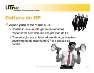 UNIVERSIDADE TECNOLÓGICA FEDERAL DO PARANÁ




Cultura de GP
 Ações para disseminar a GP
  Constituir um comitê (grupo de trabalho)
  responsável pelo domínio das práticas de GP
  Comunicação aos colaboradores da organização o
  envolvimento da mesma no GP e a criação do
  comitê




                                       Prof. Fabio Alexandre Spanhol, M. Sc.   100
 