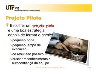 UNIVERSIDADE TECNOLÓGICA FEDERAL DO PARANÁ




Projeto Piloto
 Escolher um projeto piloto
é uma boa estratégia
depois de formar o comitê
  pequeno porte
  pequeno tempo de
  execução,
  de resultado positivo
  buscar reconhecimento e
  autoconfiança da equipe
                                      Prof. Fabio Alexandre Spanhol, M. Sc.   101
 