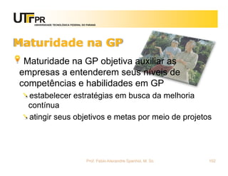 UNIVERSIDADE TECNOLÓGICA FEDERAL DO PARANÁ




Maturidade na GP
 Maturidade na GP objetiva auxiliar as
empresas a entenderem seus níveis de
competências e habilidades em GP
  estabelecer estratégias em busca da melhoria
  contínua
  atingir seus objetivos e metas por meio de projetos




                                      Prof. Fabio Alexandre Spanhol, M. Sc.   102
 