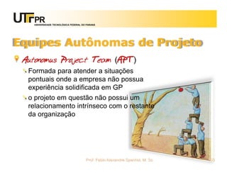 UNIVERSIDADE TECNOLÓGICA FEDERAL DO PARANÁ




Equipes Autônomas de Projeto
 Autonomus Project Team (APT)
  Formada para atender a situações
  pontuais onde a empresa não possua
  experiência solidificada em GP
  o projeto em questão não possui um
  relacionamento intrínseco com o restante
  da organização




                                       Prof. Fabio Alexandre Spanhol, M. Sc.   103
 