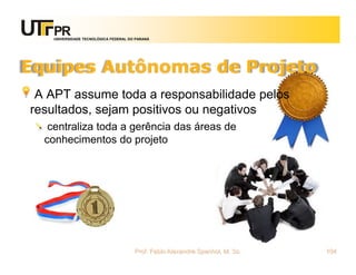 UNIVERSIDADE TECNOLÓGICA FEDERAL DO PARANÁ




Equipes Autônomas de Projeto
 A APT assume toda a responsabilidade pelos
resultados, sejam positivos ou negativos
   centraliza toda a gerência das áreas de
  conhecimentos do projeto




                                      Prof. Fabio Alexandre Spanhol, M. Sc.   104
 