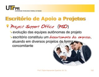 UNIVERSIDADE TECNOLÓGICA FEDERAL DO PARANÁ




Escritório de Apoio a Projetos
 Project Support Office (PSO)
  evolução das equipes autônomas de projeto
  escritório constituiu um departamento da empresa,
  atuando em diversos projetos de forma
  concomitante




                                      Prof. Fabio Alexandre Spanhol, M. Sc.   105
 