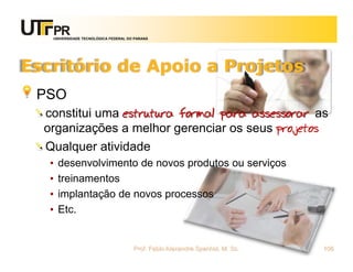 UNIVERSIDADE TECNOLÓGICA FEDERAL DO PARANÁ




Escritório de Apoio a Projetos
 PSO
  constitui uma estrutura formal para assessorar as
  organizações a melhor gerenciar os seus projetos
  Qualquer atividade
   •   desenvolvimento de novos produtos ou serviços
   •   treinamentos
   •   implantação de novos processos
   •   Etc.


                                      Prof. Fabio Alexandre Spanhol, M. Sc.   106
 