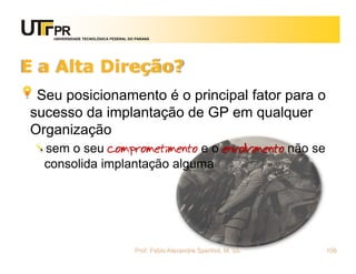 UNIVERSIDADE TECNOLÓGICA FEDERAL DO PARANÁ




E a Alta Direção?
 Seu posicionamento é o principal fator para o
sucesso da implantação de GP em qualquer
Organização
  sem o seu comprometimento e o envolvimento não se
  consolida implantação alguma




                                      Prof. Fabio Alexandre Spanhol, M. Sc.   108
 
