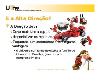 UNIVERSIDADE TECNOLÓGICA FEDERAL DO PARANÁ




E a Alta Direção?
 A Direção deve
  Deve mobilizar a equipe
  disponibilizar os recursos
  Pequenas e microempresas tem alguma
  vantagem
   • o dirigente normalmente exerce a função de
     Gerente de Projetos, garantindo o
     comprometimento


                                      Prof. Fabio Alexandre Spanhol, M. Sc.   109
 