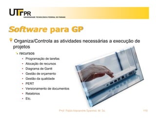 UNIVERSIDADE TECNOLÓGICA FEDERAL DO PARANÁ




Software para GP
Organiza/Controla as atividades necessárias a execução de
projetos
  recursos
   • Programação de tarefas
   • Alocação de recursos
   • Diagrama de Gantt
   • Gestão de orçamento
   • Gestão da qualidade
   • PERT
   • Versionamento de documentos
   • Relatórios
   • Etc.


                                       Prof. Fabio Alexandre Spanhol, M. Sc.   110
 