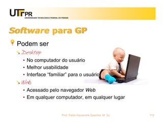 UNIVERSIDADE TECNOLÓGICA FEDERAL DO PARANÁ




Software para GP
 Podem ser
  Desktop
  • No computador do usuário
  • Melhor usabilidade
  • Interface “familiar” para o usuário
  Web
  • Acessado pelo navegador Web
  • Em qualquer computador, em qualquer lugar


                                      Prof. Fabio Alexandre Spanhol, M. Sc.   112
 
