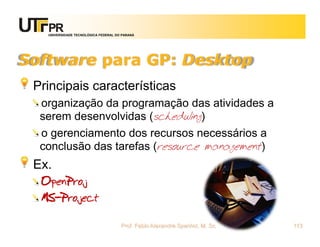 UNIVERSIDADE TECNOLÓGICA FEDERAL DO PARANÁ




Software para GP: Desktop
 Principais características
  organização da programação das atividades a
  serem desenvolvidas (scheduling)
  o gerenciamento dos recursos necessários a
  conclusão das tarefas (resource management)
 Ex.
  OpenProj
  MS-Project

                                      Prof. Fabio Alexandre Spanhol, M. Sc.   113
 
