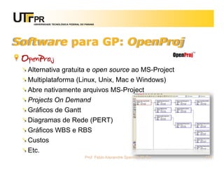 UNIVERSIDADE TECNOLÓGICA FEDERAL DO PARANÁ




Software para GP: OpenProj
 OpenProj
  Alternativa gratuita e open source ao MS-Project
  Multiplataforma (Linux, Unix, Mac e Windows)
  Abre nativamente arquivos MS-Project
  Projects On Demand
  Gráficos de Gantt
  Diagramas de Rede (PERT)
  Gráficos WBS e RBS
  Custos
  Etc.
                                       Prof. Fabio Alexandre Spanhol, M. Sc.   114
 