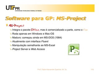UNIVERSIDADE TECNOLÓGICA FEDERAL DO PARANÁ




Software para GP: MS-Project
 MS-Project
   Integra o pacote Office, mas é comercializado a parte, como o Visio
   Roda apenas em Windows e Mac-OS
   Maduro: começou ainda em MS-DOS (1984)
   Atualmente com interface Fluent
   Manipulação semelhante ao MS-Excel
   Project Server e Web Access




                                        Prof. Fabio Alexandre Spanhol, M. Sc.   115
 