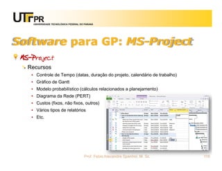 UNIVERSIDADE TECNOLÓGICA FEDERAL DO PARANÁ




Software para GP: MS-Project
 MS-Project
   Recursos
    • Controle de Tempo (datas, duração do projeto, calendário de trabalho)
    • Gráfico de Gantt
    • Modelo probabilístico (cálculos relacionados a planejamento)
    • Diagrama da Rede (PERT)
    • Custos (fixos, não fixos, outros)
    • Vários tipos de relatórios
    • Etc.




                                        Prof. Fabio Alexandre Spanhol, M. Sc.   116
 