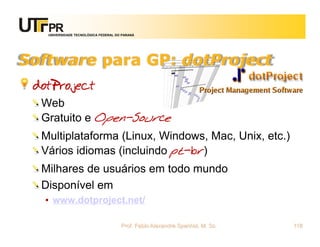 UNIVERSIDADE TECNOLÓGICA FEDERAL DO PARANÁ




Software para GP: dotProject
 dotProject
  Web
  Gratuito e Open-Source
  Multiplataforma (Linux, Windows, Mac, Unix, etc.)
  Vários idiomas (incluindo pt-br)
  Milhares de usuários em todo mundo
  Disponível em
  • www.dotproject.net/

                                      Prof. Fabio Alexandre Spanhol, M. Sc.   118
 