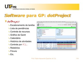 UNIVERSIDADE TECNOLÓGICA FEDERAL DO PARANÁ




Software para GP: dotProject
 dotProject
   Escalonamento de tarefas
   Lista de pendências
   Controle de recursos
   Gráfico de Gantt
   Calendário
   Histórico de atividades
   Controle por ACL
   Relatórios
   Fóruns
   Etc.
                                        Prof. Fabio Alexandre Spanhol, M. Sc.   119
 