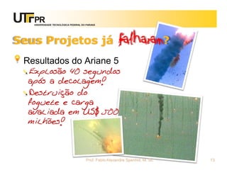 UNIVERSIDADE TECNOLÓGICA FEDERAL DO PARANÁ




Seus Projetos já                                      falharam?
 Resultados do Ariane 5
  Explosão 40 segundos
  após a decolagem!
  Destruição do
  foguete e carga
  avaliada em US$ 500
  milhões!



                                      Prof. Fabio Alexandre Spanhol, M. Sc.   13
 