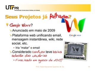 UNIVERSIDADE TECNOLÓGICA FEDERAL DO PARANÁ




Seus Projetos já                                      falharam?
 Google Wave?
  Anunciado em maio de 2009
  Plataforma web unificando email,
  mensagem instantânea, wiki, rede
  social, etc.
   • Iria “matar” o email
  Considerado confuso teve baixa
  adesão dos usuários
   • Finalizado em agosto de 2010!

                                      Prof. Fabio Alexandre Spanhol, M. Sc.   14
 