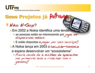 UNIVERSIDADE TECNOLÓGICA FEDERAL DO PARANÁ




Seus Projetos já                                      falharam?
 Nokia N-Gage?
  Em 2002 a Nokia identifica uma tendência
  • as pessoas estão se interessando por jogos em
    dispositivos móveis
  • E estão dispostas a pagar por tais serviços!
  A Nokia lança em 2003 o celular-console
  e espera desenvolver um “ecossistema”
  • Previa venda de 6 milhões de aparelhos
    nos primeiros anos e rivalizar com o
    gameboy!
                                      Prof. Fabio Alexandre Spanhol, M. Sc.   15
 