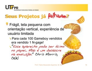UNIVERSIDADE TECNOLÓGICA FEDERAL DO PARANÁ




Seus Projetos já                                      falharam?
 Frágil, tela pequena com
orientação vertical, experiência de
usuário limitada
  Para cada 100 Gameboy vendidos
  era vendido 1 N-gage!
  “Este aparelho pode ser ótimo
  no papel. Mas é um desastre
  na execução.” Chris Morris,
  CNN
                                      Prof. Fabio Alexandre Spanhol, M. Sc.   16
 