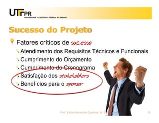 UNIVERSIDADE TECNOLÓGICA FEDERAL DO PARANÁ




Sucesso do Projeto
 Fatores críticos de sucesso
  Atendimento dos Requisitos Técnicos e Funcionais
  Cumprimento do Orçamento
  Cumprimento do Cronograma
  Satisfação dos stakeholders
  Benefícios para o sponsor



                                      Prof. Fabio Alexandre Spanhol, M. Sc.   18
 
