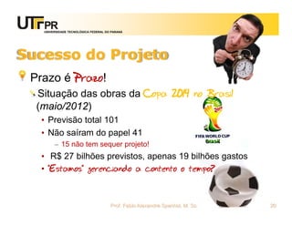 UNIVERSIDADE TECNOLÓGICA FEDERAL DO PARANÁ




Sucesso do Projeto
 Prazo é Prazo!
  Situação das obras da Copa 2014 no Brasil
  (maio/2012)
   • Previsão total 101
   • Não saíram do papel 41
        – 15 não tem sequer projeto!
   • R$ 27 bilhões previstos, apenas 19 bilhões gastos
   • “Estamos” gerenciando a contento o tempo?



                                      Prof. Fabio Alexandre Spanhol, M. Sc.   20
 