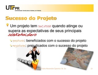 UNIVERSIDADE TECNOLÓGICA FEDERAL DO PARANÁ




Sucesso do Projeto
 Um projeto tem sucesso quando atinge ou
supera as expectativas de seus principais
stakeholders
  positivos: beneficiados com o sucesso do projeto
  negativos: prejudicados com o sucesso do projeto




                                      Prof. Fabio Alexandre Spanhol, M. Sc.   21
 