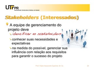 UNIVERSIDADE TECNOLÓGICA FEDERAL DO PARANÁ




Stakeholders (Interessados)
 A equipe de gerenciamento do
projeto deve
  identificar os stakeholders
   conhecer suas necessidades e
  expectativas
   na medida do possível, gerenciar sua
  influência com relação aos requisitos
  para garantir o sucesso do projeto

                                      Prof. Fabio Alexandre Spanhol, M. Sc.   23
 