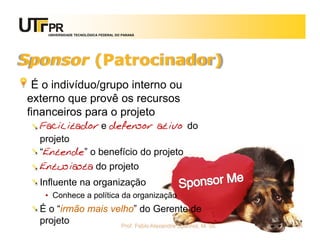UNIVERSIDADE TECNOLÓGICA FEDERAL DO PARANÁ




Sponsor (Patrocinador)
 É o indivíduo/grupo interno ou
externo que provê os recursos
financeiros para o projeto
  Facilitador e defensor ativo do
  projeto
  “Entende” o benefício do projeto
  Entusiasta do projeto
  Influente na organização
   • Conhece a política da organização
  É o “irmão mais velho” do Gerente de
  projeto           Prof. Fabio Alexandre Spanhol, M. Sc.   24
 