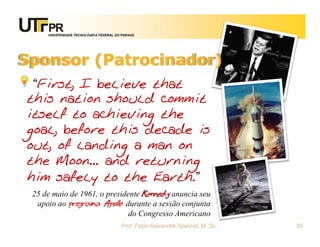 UNIVERSIDADE TECNOLÓGICA FEDERAL DO PARANÁ




Sponsor (Patrocinador)
 “First, I believe that
this nation should commit
itself to achieving the
goal, before this decade is
out, of landing a man on
the Moon... and returning
him safely to the Earth.”
 25 de maio de 1961, o presidente Kennedy anuncia seu
  apoio ao programa Apollo durante a sessão conjunta
                              do Congresso Americano
                                        Prof. Fabio Alexandre Spanhol, M. Sc.   25
 