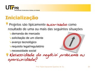 UNIVERSIDADE TECNOLÓGICA FEDERAL DO PARANÁ




Inicialização
 Projetos são tipicamente autorizados como
resultado de uma ou mais das seguintes situações
  demanda de mercado
  solicitação de um cliente
  avanço tecnológico
  requisito legal/regulatório
  necessidade social
 Necessidade do negócio: problema ou
oportunidade!
                                       Prof. Fabio Alexandre Spanhol, M. Sc.   29
 