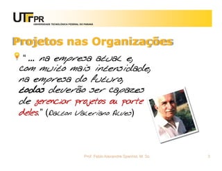 UNIVERSIDADE TECNOLÓGICA FEDERAL DO PARANÁ




Projetos nas Organizações
 “ ... na empresa atual e,
com muito mais intensidade,
na empresa do futuro,
todos deverão ser capazes
de gerenciar projetos ou parte
deles.” (Dalton Valeriano Alves)



                                      Prof. Fabio Alexandre Spanhol, M. Sc.   3
 