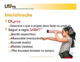 UNIVERSIDADE TECNOLÓGICA FEDERAL DO PARANÁ




Inicialização
 Objetivo
  Descreve o que o projeto deve fazer ou produzir
 Seguir a regra SMART
  Specific (específico)
  Measurable (mensurável)
  Accurate (exato)
  Realistic (realista)
  Time bounded (limitado no tempo)
                                      Prof. Fabio Alexandre Spanhol, M. Sc.   30
 