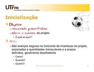 UNIVERSIDADE TECNOLÓGICA FEDERAL DO PARANÁ




Inicialização
 Objetivo
  resultado quantificável
  aferir o sucesso do projeto
   • O quê se quer?
 Meta
  São avanços seguros no horizonte de incertezas do projeto,
  associadas a quantidades mensuráveis e a prazos
  definidos, geralmente desafiadores
   • Como?
   • Quando?
   • Quanto?
                                       Prof. Fabio Alexandre Spanhol, M. Sc.   31
 