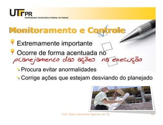 UNIVERSIDADE TECNOLÓGICA FEDERAL DO PARANÁ




Monitoramento e Controle
 Extremamente importante
 Ocorre de forma acentuada no
planejamento das ações na execução
  Procura evitar anormalidades
  Corrige ações que estejam desviando do planejado




                                      Prof. Fabio Alexandre Spanhol, M. Sc.   35
 
